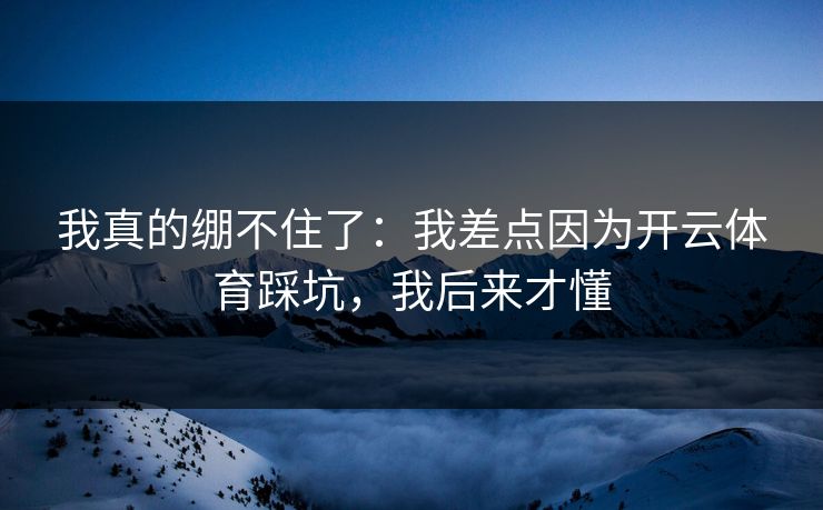 我真的绷不住了：我差点因为开云体育踩坑，我后来才懂