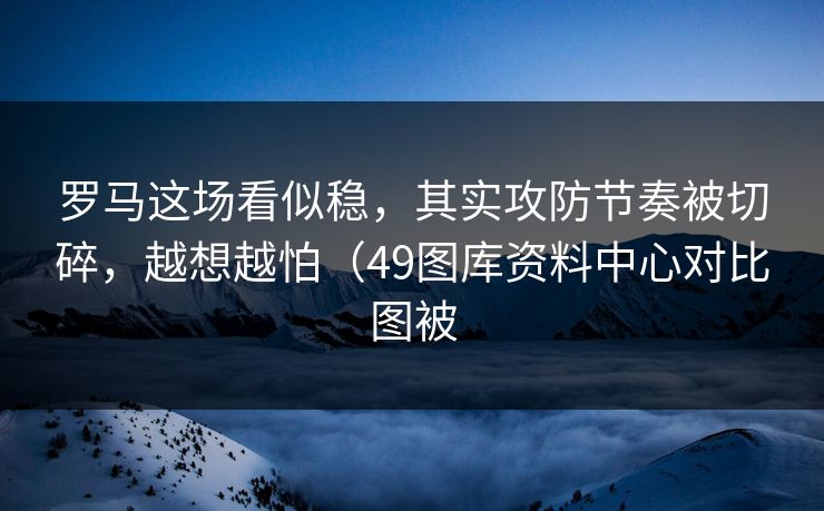 罗马这场看似稳，其实攻防节奏被切碎，越想越怕（49图库资料中心对比图被