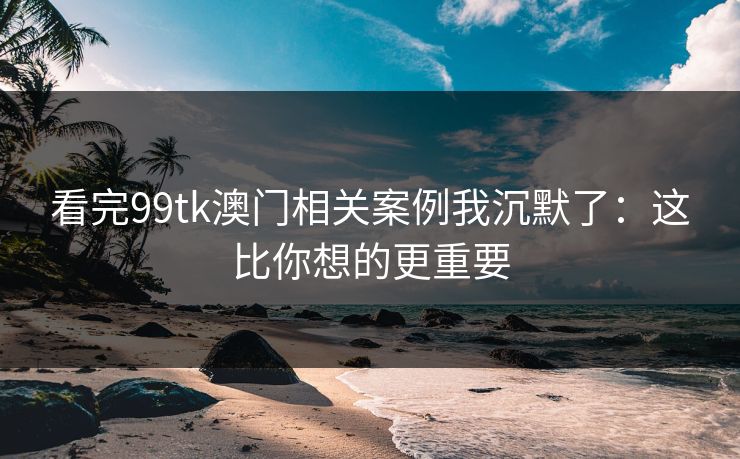看完99tk澳门相关案例我沉默了：这比你想的更重要