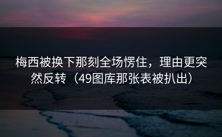 梅西被换下那刻全场愣住，理由更突然反转（49图库那张表被扒出）