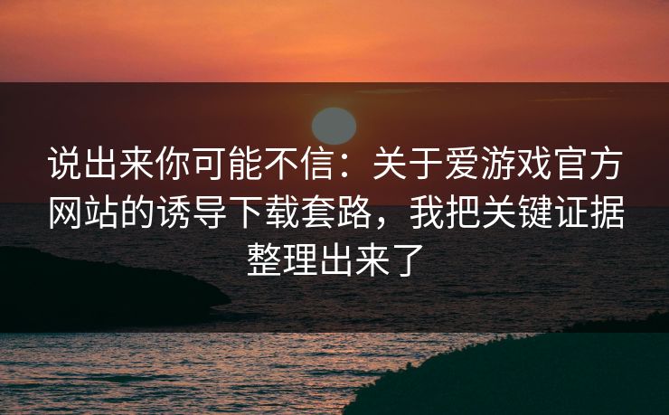 说出来你可能不信：关于爱游戏官方网站的诱导下载套路，我把关键证据整理出来了