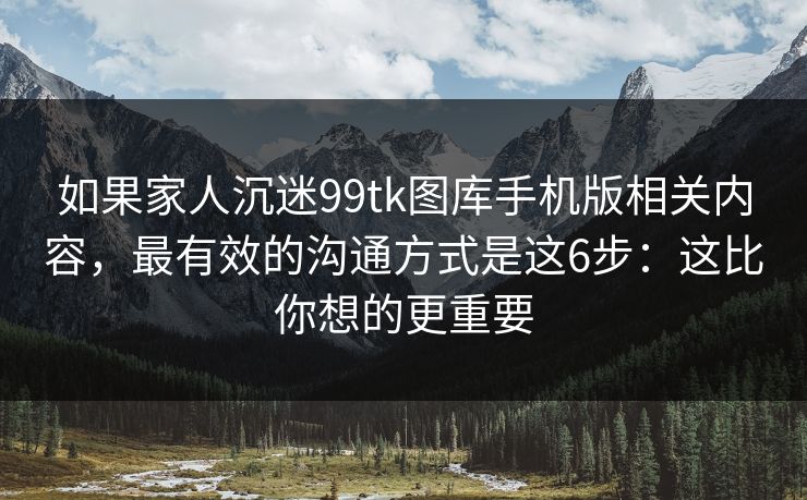 如果家人沉迷99tk图库手机版相关内容，最有效的沟通方式是这6步：这比你想的更重要