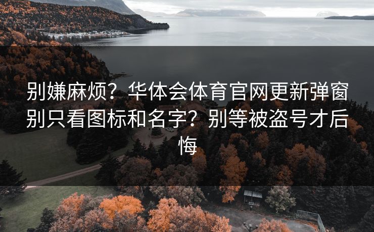 别嫌麻烦？华体会体育官网更新弹窗别只看图标和名字？别等被盗号才后悔