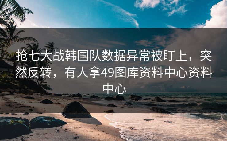 抢七大战韩国队数据异常被盯上，突然反转，有人拿49图库资料中心资料中心