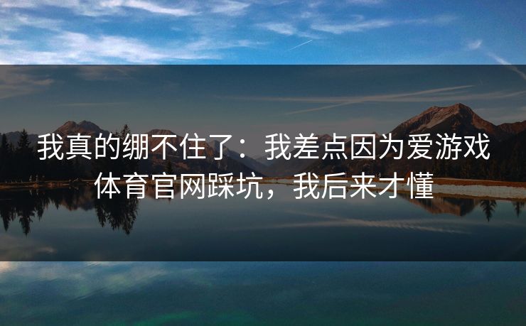 我真的绷不住了:我差点因为爱游戏体育官网踩坑,我后来才懂 我真的绷不住了:我差点因为爱游戏体育官网踩坑,我后来才懂