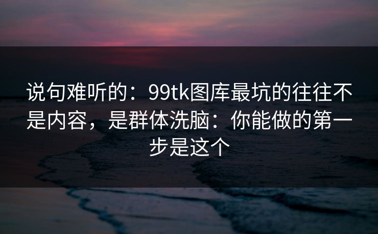 说句难听的：99tk图库最坑的往往不是内容，是群体洗脑：你能做的第一步是这个